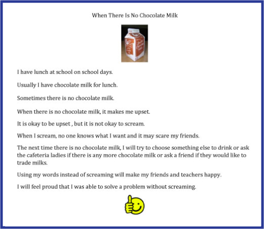 social narrative social narrative for student who only drinks chocolate milk at school with his/her lunch. text for social narrative . image of carton of chocolate milk. 9 lines of text. 1.I have lunch at school on school days, 2 Usually I have chocolate milk for lunch, 3 Sometimes there is no chocolate ilk, 4, When there is no chocolate milk it makes me upset, 5 It is okay to be upset, but it is not okay to scream, 6 When I scream, no one knows what i want and it may scare my friends, 7 The next time there is no chocolate milk, I will try to choose something else to drink or ask the cafeteria ladies if there is any more chocolate milk or ask a friend if they would like to trade milks. 8 Using my words instead of screaming will make my friends and teachers happy. 9 I will feel proud that I was able to solve a problem without screaming. image of smiley face with thumbs up